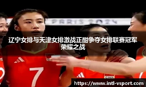 辽宁女排与天津女排激战正酣争夺女排联赛冠军荣耀之战