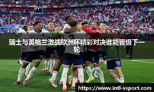 瑞士与英格兰激战欧洲杯精彩对决谁能晋级下一轮