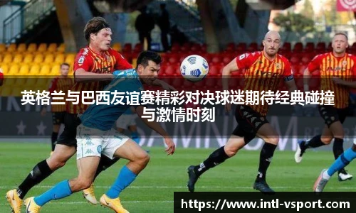 英格兰与巴西友谊赛精彩对决球迷期待经典碰撞与激情时刻