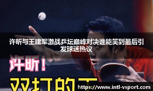 许昕与王建军激战乒坛巅峰对决谁能笑到最后引发球迷热议