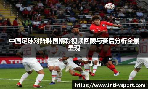 中国足球对阵韩国精彩视频回顾与赛后分析全景呈现